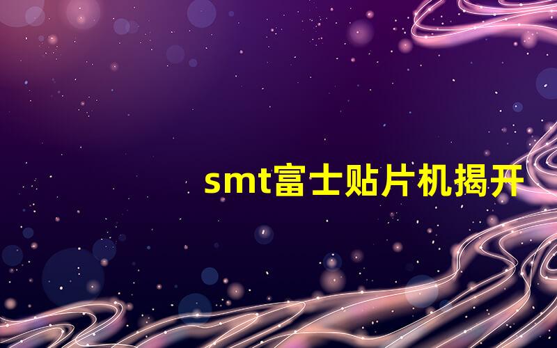 smt富士贴片机揭开富士贴片机的秘密与优势