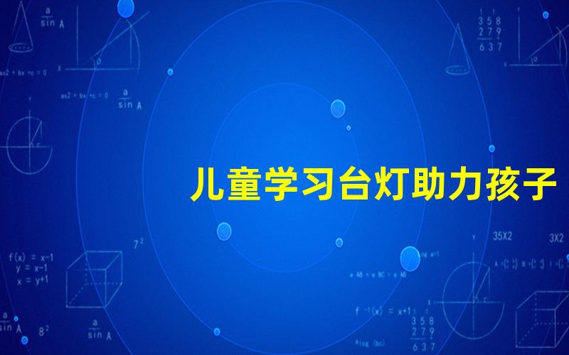 儿童学习台灯助力孩子专注学习的照明解决方案